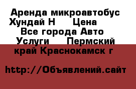 Аренда микроавтобус Хундай Н1  › Цена ­ 50 - Все города Авто » Услуги   . Пермский край,Краснокамск г.